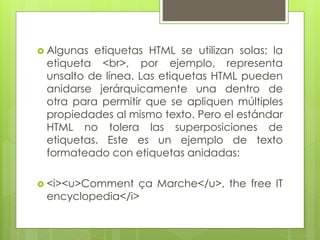  Algunas etiquetas HTML se utilizan solas: la
etiqueta <br>, por ejemplo, representa
unsalto de línea. Las etiquetas HTML pueden
anidarse jerárquicamente una dentro de
otra para permitir que se apliquen múltiples
propiedades al mismo texto. Pero el estándar
HTML no tolera las superposiciones de
etiquetas. Este es un ejemplo de texto
formateado con etiquetas anidadas:
 <i><u>Comment ça Marche</u>, the free IT
encyclopedia</i>
 