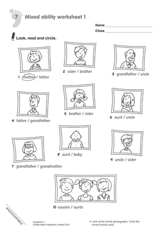 PH
O
TO
C
O
PIABLE
Name
Class
©	Macmillan	Publishers	Limited	2008
7 Mixed ability worksheet 1
•	 Look	at	the	family	photographs.
•	 Circle	the	correct	family	word.
1	 mother	/	father
2	 sister	/	brother
5	 brother	/	sister
6	 aunt	/	uncle
3	 grandfather	/	uncle
4	 father	/	grandfather
8	 aunt	/	baby
7	 grandfather	/	grandmother
9	 uncle	/	sister
10	cousins	/	aunts
PH
O
TO
CO
PIABLE
Look, read and circle.
PH
O
TO
C
O
PIABLE
Footprints 1
© Macmillan Publishers Limited 2012
•	Look at the family photographs. Circle the
correct family word.
 