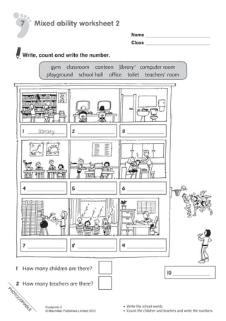 PH
O
TO
C
O
PIABLE
Name
Class
© Macmillan Publishers Limited 2008
PH
O
TO
CO
PIABLE
Write, count and write the number.
gym				classroom				canteen				library				computer	room
playground				school	hall				office				toilet				teachers’	room
	 1	 	 2	 	 3	
	 4	 	 5	 	 6	
	 	 	 	 	 	 	
	 7	 	 8	 	 9	
1	 How	many	children	are	there?	
2	 How	many	teachers	are	there?	
	
Mixed ability worksheet 27
• Write the school words.
• Count the children and teachers and write the numbers.
library
10	
Footprints 2
© Macmillan Publishers Limited 2012
PH
O
TO
C
O
PIABLE
 