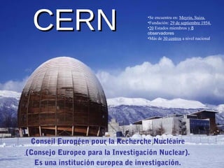 CERNCERN
Conseil Européen pour la Recherche Nucléaire
(Consejo Europeo para la Investigación Nuclear).
Es una institución europea de investigación.
•Se encuentra en: Meyrin, Suiza.
•Fundación: 29 de septiembre 1954.
•20 Estados miembros y 8
observadores
•Más de 30 centros a nivel nacional
 