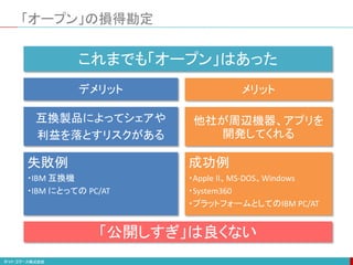 「オープン」の損得勘定
成功例
・Apple II、MS-DOS、Windows
・System360
・プラットフォームとしてのIBM PC/AT
これまでも「オープン」はあった
メリットデメリット
他社が周辺機器、アプリを
開発してくれる
互換製品によってシェアや
利益を落とすリスクがある
失敗例
・IBM 互換機
・IBM にとっての PC/AT
「公開しすぎ」は良くない
 