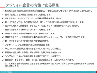 アジャイル宣言の背後にある原則
31
 私たちは以下の原則に従う:顧客満足を最優先し、価値のあるソフトウェアを早く継続的に提供します。
 要求の変更はたとえ開発の後期であっても歓迎します。
 変化を味方につけることによって、お客様の競争力を引き上げます。
 動くソフトウェアを、2-3週間から2-3ヶ月というできるだけ短い時間間隔でリリースします。
 ビジネス側の人と開発者は、プロジェクトを通して日々一緒に働かなければなりません。
 意欲に満ちた人々を集めてプロジェクトを構成します。
 環境と支援を与え仕事が無事終わるまで彼らを信頼します。
 情報を伝えるもっとも効率的で効果的な方法はフェイス・トゥ・フェイスで話をすることです。
 動くソフトウェアこそが進捗の最も重要な尺度です。
 アジャイル･プロセスは持続可能な開発を促進します。
 一定のペースを継続的に維持できるようにしなければなりません。
 技術的卓越性と優れた設計に対する不断の注意が機敏さを高めます。
 シンプルさ（ムダなく作れる量を最大限にすること）が本質です。
 最良のアーキテクチャ・要求・設計は、自己組織的なチームから生み出されます。
 チームがもっと効率を高めることができるかを定期的に振り返り、それに基づいて自分たちのやり方を最
適に調整します。
 