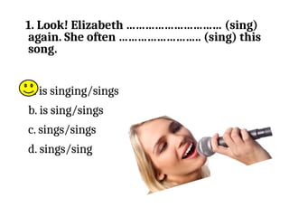 1. Look! Elizabeth ………………………… (sing)
again. She often …………………….. (sing) this
song.
a. is singing/sings
b. is sing/sings
c. sings/sings
d. sings/sing
 