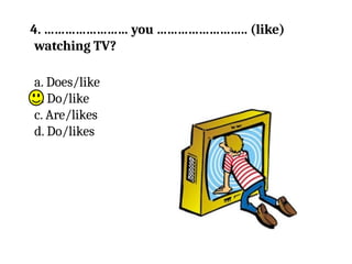 4. …………………… you …………………….. (like)
watching TV?
a. Does/like
b. Do/like
c. Are/likes
d. Do/likes
 