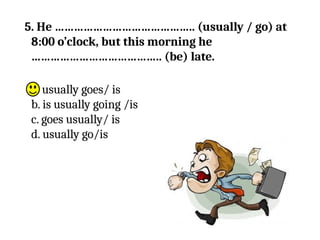 5. He …………………………………….. (usually / go) at
8:00 o’clock, but this morning he
………………………………….. (be) late.
a. usually goes/ is
b. is usually going /is
c. goes usually/ is
d. usually go/is
 