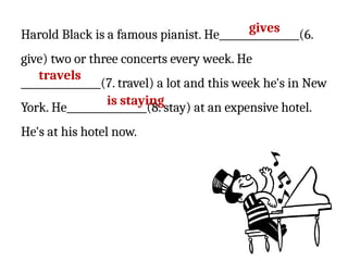 Harold Black is a famous pianist. He________________(6.
give) two or three concerts every week. He
________________(7. travel) a lot and this week he's in New
York. He________________(8. stay) at an expensive hotel.
He's at his hotel now.
gives
travels
is staying
 