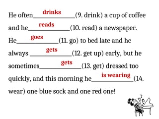 He often________________(9. drink) a cup of coffee
and he________________(10. read) a newspaper.
He________________(11. go) to bed late and he
always ________________(12. get up) early, but he
sometimes________________(13. get) dressed too
quickly, and this morning he________________(14.
wear) one blue sock and one red one!
drinks
reads
goes
gets
gets
is wearing
 