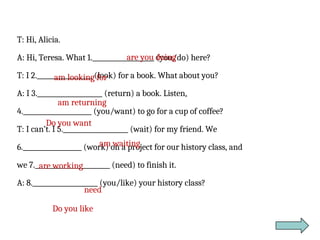 T: Hi, Alicia.
A: Hi, Teresa. What 1.___________________ (you/do) here?
T: I 2._________________ (look) for a book. What about you?
A: I 3.____________________ (return) a book. Listen,
4._____________________ (you/want) to go for a cup of coffee?
T: I can’t. I 5.____________________ (wait) for my friend. We
6.__________________ (work) on a project for our history class, and
we 7._______________________ (need) to finish it.
A: 8.____________________ (you/like) your history class?
are you doing
am looking for
am returning
Do you want
am waiting
are working
need
Do you like
 