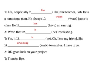 T: Yes, I especially 9._________________ (like) the teacher, Bob. He’s
a handsome man. He always 10.__________________ (wear) jeans to
class. He 11._______________________ (have) an earring.
A: Wow, that 12._____________________ (be) interesting.
T: Yes, it 13._____________________ (be). Oh, I see my friend. She
14.__________________________ (walk) toward us. I have to go.
A: OK, good luck on your project.
T: Thanks. Bye.
like
wears
has
is
is
is walking
 