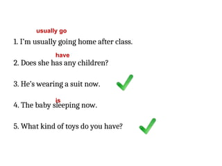 1. I’m usually going home after class.
2. Does she has any children?
3. He’s wearing a suit now.
4. The baby sleeping now.
5. What kind of toys do you have?
usually go
have
is
 
