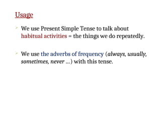  We use Present Simple Tense to talk about
habitual activities = the things we do repeatedly.
 We use the adverbs of frequency (always, usually,
sometimes, never …) with this tense.
Usage
 