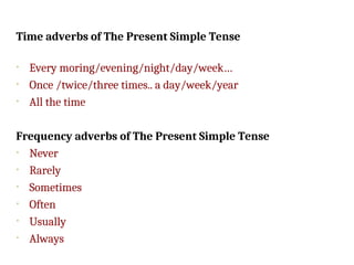 Time adverbs of The Present Simple Tense
• Every moring/evening/night/day/week…
• Once /twice/three times.. a day/week/year
• All the time
Frequency adverbs of The Present Simple Tense
• Never
• Rarely
• Sometimes
• Often
• Usually
• Always
 