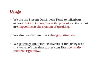 Usage
 We use the Present Continuous Tense to talk about
actions that are in progress in the present = actions that
are happening at the moment of speaking.
 We also use it to describe a changing situation.
 We generally don’t use the adverbs of frequency with
this tense. We use time expressions like now, at the
moment, right now...
 