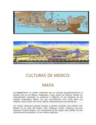 CULTURAS DE MEXICO:
MAYA
Los mayas fueron un pueblo sedentario que se ubicaba geográficamente en el
territorio del sur de México, Guatemala y otras zonas de América Central. Es
especialmente importante su presencia e influencia en los territorios de las
actuales Guatemala y Belice, con una rica historia de unos 3.000 años. Los
antiguos mayas fueron una de las culturas mesoamericanas precolombinas.
Los mayas contruyeron grandes templos y grandes ciudades como Nakbé, San
Bartolo (en el norte del Petén), Tikal, Palenque, Copán, Calakmul, así como
Uaxactún, Piedras Negras. Los monumentos de las mayas más notables son las
pirámides que construyeron en sus centros religiosos.
 