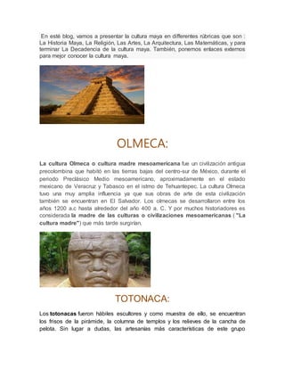 En esté blog, vamos a presentar la cultura maya en differentes rúbricas que son :
La Historia Maya, La Religión, Las Artes, La Arquitectura, Las Matemáticas, y para
terminar La Decadencia de la cultura maya. También, ponemos enlaces externos
para mejor conocer la cultura maya.
OLMECA:
La cultura Olmeca o cultura madre mesoamericana fue un civilización antigua
precolombina que habitó en las tierras bajas del centro-sur de México, durante el
periodo Preclásico Medio mesoamericano, aproximadamente en el estado
mexicano de Veracruz y Tabasco en el istmo de Tehuantepec. La cultura Olmeca
tuvo una muy amplia influencia ya que sus obras de arte de esta civilización
también se encuentran en El Salvador. Los olmecas se desarrollaron entre los
años 1200 a.c hasta alrededor del año 400 a. C. Y por muchos historiadores es
considerada la madre de las culturas o civilizaciones mesoamericanas ( "La
cultura madre") que más tarde surgirían.
TOTONACA:
Los totonacas fueron hábiles escultores y como muestra de ello, se encuentran
los frisos de la pirámide, la columna de templos y los relieves de la cancha de
pelota. Sin lugar a dudas, las artesanías más características de este grupo
 