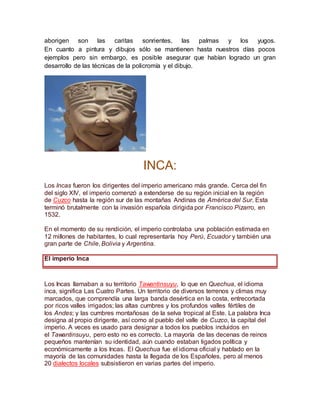 aborigen son las caritas sonrientes, las palmas y los yugos.
En cuanto a pintura y dibujos sólo se mantienen hasta nuestros días pocos
ejemplos pero sin embargo, es posible asegurar que habían logrado un gran
desarrollo de las técnicas de la policromía y el dibujo.
INCA:
Los Incas fueron los dirigentes del imperio americano más grande. Cerca del fin
del siglo XIV, el imperio comenzó a extenderse de su región inicial en la región
de Cuzco hasta la región sur de las montañas Andinas de América del Sur. Esta
terminó brutalmente con la invasión española dirigida por Francisco Pizarro, en
1532.
En el momento de su rendición, el imperio controlaba una población estimada en
12 millones de habitantes, lo cual representaría hoy Perú, Ecuador y también una
gran parte de Chile, Bolivia y Argentina.
El imperio Inca
Los Incas llamaban a su territorio Tawantinsuyu, lo que en Quechua, el idioma
inca, significa Las Cuatro Partes. Un territorio de diversos terrenos y climas muy
marcados, que comprendía una larga banda desértica en la costa, entrecortada
por ricos valles irrigados; las altas cumbres y los profundos valles fértiles de
los Andes; y las cumbres montañosas de la selva tropical al Este. La palabra Inca
designa al propio dirigente, así como al pueblo del valle de Cuzco, la capital del
imperio. A veces es usado para designar a todos los pueblos incluidos en
el Tawantinsuyu, pero esto no es correcto. La mayoría de las decenas de reinos
pequeños mantenían su identidad, aún cuando estaban ligados política y
económicamente a los Incas. El Quechua fue el idioma oficial y hablado en la
mayoría de las comunidades hasta la llegada de los Españoles, pero al menos
20 dialectos locales subsistieron en varias partes del imperio.
 