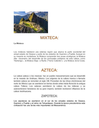 MIXTECA:
La Mixteca
Los mixtecos habitaron una extensa región que abarca la parte occidental del
actual estado de Oaxaca y parte de los estados de Guerrero y Puebla. Aunque en
su mayoría es montañosa, la Mixteca comprende tres zonas ecológicas: la Mixteca
Alta –escenario del desarrollo de los principales poblados de esta cultura, como
Tilantongo–, la Mixteca Baja –o Ñuiñe (“Tierra Caliente”)– y la Mixteca de la Costa.
AZTECA:
La cultura azteca o los mexicas fue un pueblo mesoamericano que se desarrolló
en la meseta de Anáhuac, México. Los orígenes de la cultura mexica o llamada
también azteca se remontan al siglo XIII. Procedían de las tribus chichimecas del
norte de México que se asentaron en tierras donde antes había florecido la antigua
cultura Tolteca. Los aztecas asimilaron la cultura de los toltecas y se
autonombraron herederos de su gran imperio, también recibieron influencia de la
cultura teotihuacana.
ZAPOTECA:
Los zapotecas se asentaron en el sur de los actuales estados de Oaxaca,
Guerrero y Puebla y el istmo de Tehuantepec. Durante la época precolombina esta
civilización fue una de las más importantes de Mesoamérica.
 
