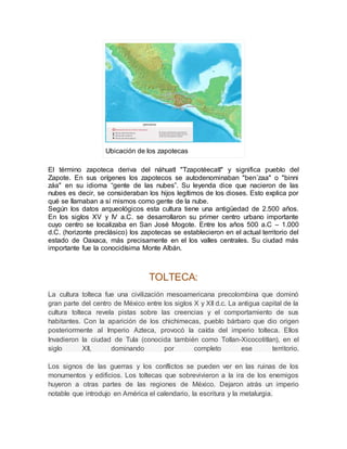 Ubicación de los zapotecas
El término zapoteca deriva del náhuatl "Tzapotéecatl" y significa pueblo del
Zapote. En sus orígenes los zapotecos se autodenominaban "ben´zaa" o "binni
záa" en su idioma “gente de las nubes”. Su leyenda dice que nacieron de las
nubes es decir, se consideraban los hijos legítimos de los dioses. Esto explica por
qué se llamaban a sí mismos como gente de la nube.
Según los datos arqueológicos esta cultura tiene una antigüedad de 2.500 años.
En los siglos XV y IV a.C. se desarrollaron su primer centro urbano importante
cuyo centro se localizaba en San José Mogote. Entre los años 500 a.C – 1.000
d.C. (horizonte preclásico) los zapotecas se establecieron en el actual territorio del
estado de Oaxaca, más precisamente en el los valles centrales. Su ciudad más
importante fue la conocidísima Monte Albán.
TOLTECA:
La cultura tolteca fue una civilización mesoamericana precolombina que dominó
gran parte del centro de México entre los siglos X y XII d.c. La antigua capital de la
cultura tolteca revela pistas sobre las creencias y el comportamiento de sus
habitantes. Con la aparición de los chichimecas, pueblo bárbaro que dio origen
posteriormente al Imperio Azteca, provocó la caída del imperio tolteca. Ellos
Invadieron la ciudad de Tula (conocida también como Tollan-Xicocotitlan), en el
siglo XII, dominando por completo ese territorio.
Los signos de las guerras y los conflictos se pueden ver en las ruinas de los
monumentos y edificios. Los toltecas que sobrevivieron a la ira de los enemigos
huyeron a otras partes de las regiones de México. Dejaron atrás un imperio
notable que introdujo en América el calendario, la escritura y la metalurgia.
 