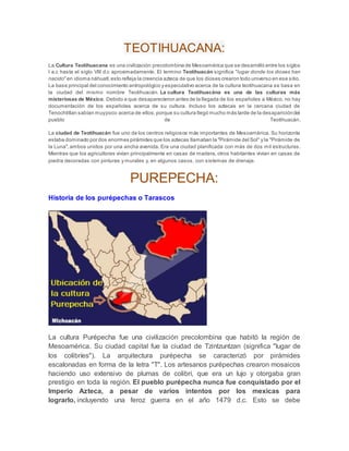 TEOTIHUACANA:
La Cultura Teotihuacana es una civilización precolombina de Mesoamérica que se desarrolló entre los siglos
I a.c hasta el siglo VIII d.c aproximadamente. El termino Teotihuacán significa "lugar donde los dioses han
nacido"en idioma náhuatl,esto refleja la creencia azteca de que los dioses crearon todo universo en ese sitio.
La base principal del conocimiento antropológico yespeculativo acerca de la cultura teotihuacana se basa en
la ciudad del mismo nombre Teotihuacán. La cultura Teotihuacána es una de las culturas más
misteriosas de México. Debido a que desaparecieron antes de la llegada de los españoles a México, no hay
documentación de los españoles acerca de su cultura. Incluso los aztecas en la cercana ciudad de
Tenochtitlan sabían muypoco acerca de ellos,porque su cultura llegó mucho más tarde de la desaparicióndel
pueblo de Teotihuacán.
La ciudad de Teotihuacán fue uno de los centros religiosos más importantes de Mesoamérica. Su horizonte
estaba dominado por dos enormes pirámides que los aztecas llamaban la "Pirámide del Sol" y la "Pirámide de
la Luna",ambos unidos por una ancha avenida. Era una ciudad planificada con más de dos mil estructuras.
Mientras que los agricultores vivían principalmente en casas de madera, otros habitantes vivían en casas de
piedra decoradas con pinturas y murales y, en algunos casos, con sistemas de drenaje.
PUREPECHA:
Historia de los purépechas o Tarascos
La cultura Purépecha fue una civilización precolombina que habitó la región de
Mesoamérica. Su ciudad capital fue la ciudad de Tzintzuntzan (significa "lugar de
los colibríes"). La arquitectura purépecha se caracterizó por pirámides
escalonadas en forma de la letra "T". Los artesanos purépechas crearon mosaicos
haciendo uso extensivo de plumas de colibrí, que era un lujo y otorgaba gran
prestigio en toda la región. El pueblo purépecha nunca fue conquistado por el
Imperio Azteca, a pesar de varios intentos por los mexicas para
lograrlo, incluyendo una feroz guerra en el año 1479 d.c. Esto se debe
 