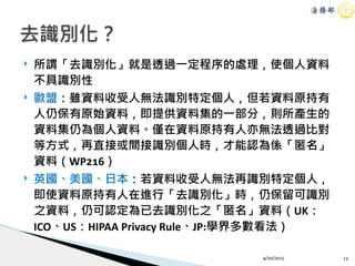 ! 所謂「去識別化」就是透過一定程序的處理，使個人資料
不具識別性
! 歐盟：雖資料收受人無法識別特定個人，但若資料原持有
人仍保有原始資料，即提供資料集的一部分，則所產生的
資料集仍為個人資料。僅在資料原持有人亦無法透過比對
等方式，再直接或間接識別個人時，才能認為係「匿名」
資料（WP216）
! 英國、美國、日本：若資料收受人無法再識別特定個人，
即使資料原持有人在進行「去識別化」時，仍保留可識別
之資料，仍可認定為已去識別化之「匿名」資料（UK：
ICO、US：HIPAA Privacy Rule、JP:學界多數看法）
4/20/2015 13
去識別化？
 