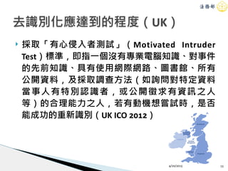 ! 採取「有心侵入者測試」（Motivated Intruder
Test）標準，即指一個沒有專業電腦知識、對事件
的先前知識、具有使用網際網路、圖書館、所有
公開資料，及採取調查方法（如詢問對特定資料
當事人有特別認識者，或公開徵求有資訊之人
等）的合理能力之人，若有動機想嘗試時，是否
能成功的重新識別（UK ICO 2012）
4/20/2015 15
去識別化應達到的程度（UK）
 
