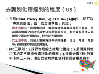! 在其HIPAA Privacy Rule, 45 CFR 164.514(b)中，明訂以
「專家判斷法」或「安全港準則」判定：
◦ 專家判斷法：由具備統計、數學等適當專業與經驗之專家，依
其認為適當之統計或其他分析原則與方式，判定資料受他人再
識別之可能性極低時，即完成去識別化
◦ 安全港準則：於個人醫療資訊中移除姓名、地址、電話、電郵
等18類要素即完成去識別化
! FTC三原則：1.採行合理的去識別化措施；2.須與資料使
用者約定不還原去識別化的資料；3.提供去識別化的資
料予第三人時，須訂立合約禁止資料收受者還原資料
4/20/2015 16
去識別化應達到的程度（US）
 