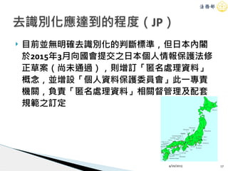 ! 目前並無明確去識別化的判斷標準，但日本內閣
於2015年3月向國會提交之日本個人情報保護法修
正草案（尚未通過），則增訂「匿名處理資料」
概念，並增設「個人資料保護委員會」此一專責
機關，負責「匿名處理資料」相關督管理及配套
規範之訂定
4/20/2015 17
去識別化應達到的程度（JP）
 