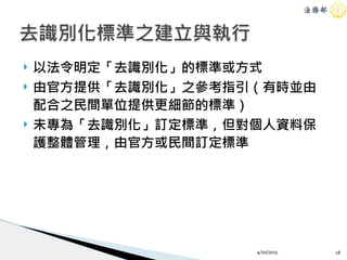 ! 以法令明定「去識別化」的標準或方式
! 由官方提供「去識別化」之參考指引（有時並由
配合之民間單位提供更細節的標準）
! 未專為「去識別化」訂定標準，但對個人資料保
護整體管理，由官方或民間訂定標準
4/20/2015 18
去識別化標準之建立與執行
 