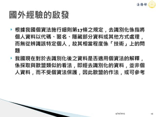 ! 根據我國個資法施行細則第17條之規定，去識別化係指將
個人資料以代碼、匿名、隱藏部分資料或其他方式處理，
而無從辨識該特定個人，故其相當程度係「技術」上的問
題
! 我國現在對於去識別化後之資料是否適用個資法的解釋，
係採取與歐盟類似的看法，即經去識別化的資料，並非個
人資料，而不受個資法保護，因此歐盟的作法，或可參考
4/20/2015 19
國外經驗的啟發
 