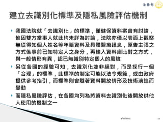 ! 我國法院就「去識別化」的標準，僅健保資料案曾有討論，
惟因雙方當事人就此均未詳為討論，法院亦僅以表面上觀察
無從得知個人姓名等年籍資料及具體醫療訊息，原告主張之
方式係事前已知特定人之身分，再輸入資料庫比對之方式，
與一般情形有異，認已無識別特定個人的風險
! 另從各國的經驗可知，去識別化並非絕對，而是採行一個
「合理」的標準，此標準的制定可能以法令規範，或由政府
提供參考指引，而標準則會隨著資料開放情形及技術演進而
變動
! 而隱私風險評估，在各國均列為將資料去識別化後開放供他
人使用的機制之一
4/20/2015 22
建立去識別化標準及隱私風險評估機制
 