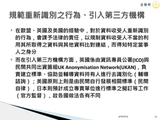 ! 在歐盟、英國及美國的經驗中，對於資料收受人重新識別
的行為，會課予法律的責任，以規制資料收受人不當的利
用其所取得之資料與其他資料比對連結，而得知特定當事
人之身分
! 而在引入第三方機構方面，英國係由資訊專員公署(ICO)與
民間共同出資籌組UK Anonymisation Network(UKAN)，負
責建立標準、協助並輔導資料持有人進行去識別化（輔導
諮詢）；美國原則上則是由民間自行發展相關標準（民間
自律），日本則預計成立專責單位進行標準之擬訂等工作
（官方監督），故各國做法各有不同
4/20/2015 23
規範重新識別之行為、引入第三方機構
 