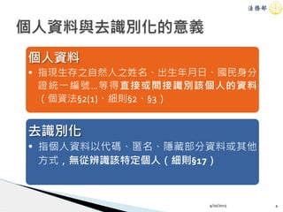 4/20/2015 4
個人資料與去識別化的意義
個人資料
• 指現生存之自然人之姓名、出生年月日、國民身分
證統一編號…等得直接或間接識別該個人的資料
（個資法§2(1)、細則§2、§3）
去識別化
• 指個人資料以代碼、匿名、隱藏部分資料或其他
方式，無從辨識該特定個人（細則§17）
 