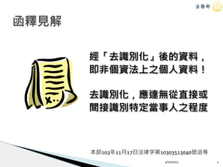 4/20/2015 5
函釋見解
經「去識別化」後的資料，
即非個資法上之個人資料！
去識別化，應達無從直接或
間接識別特定當事人之程度
本部103年11月17日法律字第10303513040號函等
 