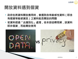 ! 政府在將資料開放應用時，會遇到含有敏感性資料（即含
有個資等敏感資訊）之資料能否開放的問題
! 若資料經過「去識別化」處理，依本部函釋見解，該資料
即非個資，而能開放使用
4/20/2015 7
開放資料遇到個資
VS
 