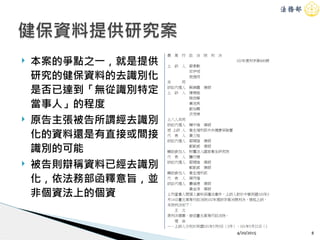 ! 本案的爭點之一，就是提供
研究的健保資料的去識別化
是否已達到「無從識別特定
當事人」的程度
! 原告主張被告所謂經去識別
化的資料還是有直接或間接
識別的可能
! 被告則辯稱資料已經去識別
化，依法務部函釋意旨，並
非個資法上的個資
4/20/2015 8
健保資料提供研究案
 