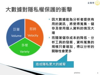 ! 因大數據能為分析者提供有
用的資訊，將使得蒐集、儲
存及使用個人資料的情況大
增
! 而隨著儲存成本的降低、分
析工具的發展，資料蒐集的
規模只會增加，得以分析的
關聯性會更多
大數據對隱私權保護的衝擊
4/20/2015 9
造成隱私更大的威脅
 
