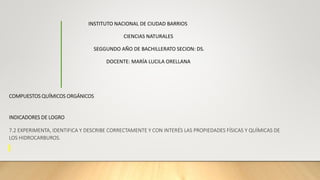 INSTITUTO NACIONAL DE CIUDAD BARRIOS
CIENCIAS NATURALES
SEGGUNDO AÑO DE BACHILLERATO SECION: DS.
DOCENTE: MARÍA LUCILA ORELLANA
COMPUESTOS QUÍMICOS ORGÁNICOS
INDICADORES DE LOGRO
7.2 EXPERIMENTA, IDENTIFICA Y DESCRIBE CORRECTAMENTE Y CON INTERÉS LAS PROPIEDADES FÍSICAS Y QUÍMICAS DE
LOS HIDROCARBUROS.
 