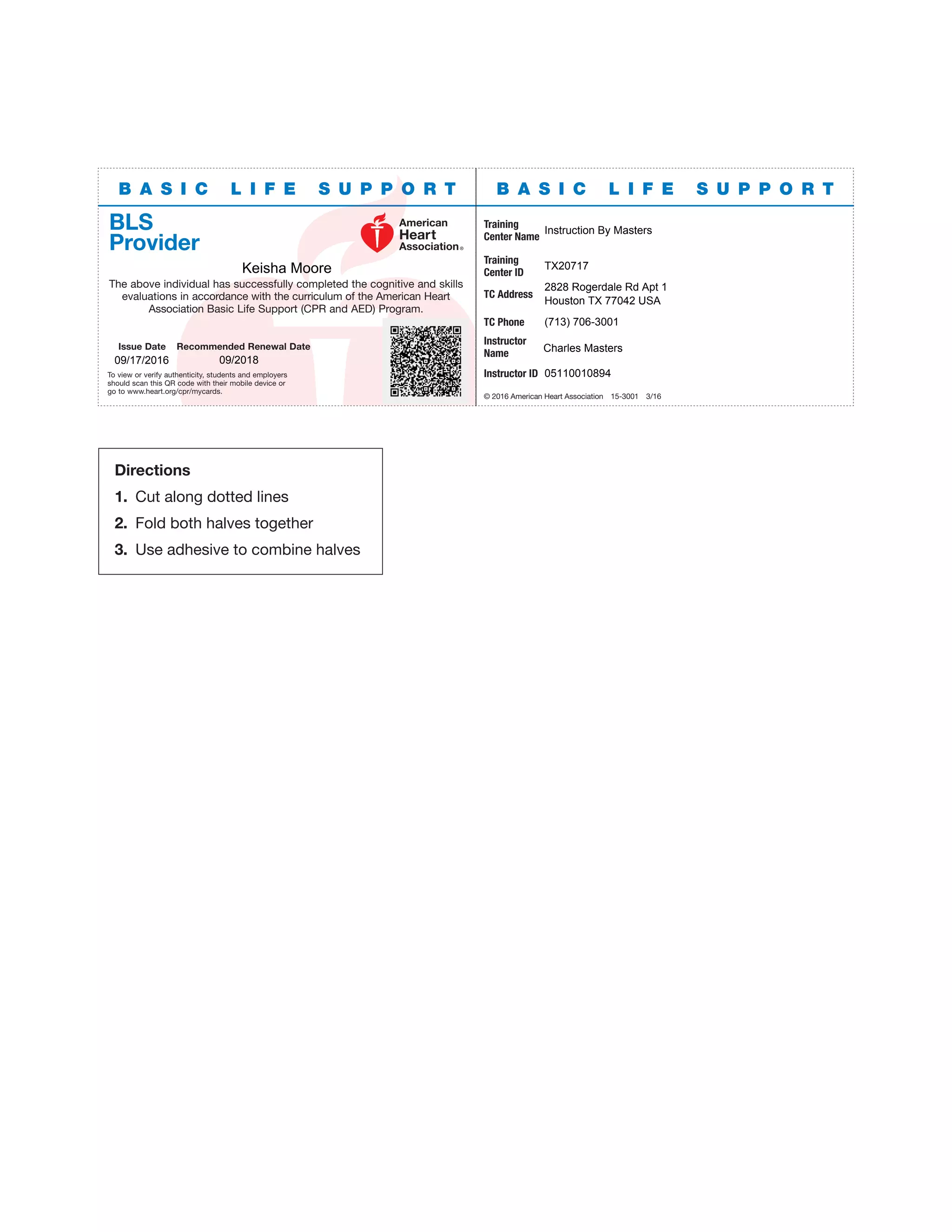 B A S I C L I F E S U P P O R TB A S I C L I F E S U P P O R T
BLS
Provider
The above individual has successfully completed the cognitive and skills
evaluations in accordance with the curriculum of the American Heart
Association Basic Life Support (CPR and AED) Program.
Issue Date Recommended Renewal Date
To view or verify authenticity, students and employers
should scan this QR code with their mobile device or
go to www.heart.org/cpr/mycards.
Training
Center Name
Training
Center ID
TC Address
TC Phone
Instructor
Name
Instructor ID
© 2016 American Heart Association 15-3001 3/16
Directions
1. Cut along dotted lines
2. Fold both halves together
3. Use adhesive to combine halves
Instruction By Masters
Keisha Moore TX20717
2828 Rogerdale Rd Apt 1
Houston TX 77042 USA
(713) 706-3001
Charles Masters
09/17/2016 09/2018
05110010894