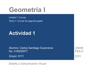 Geometría I
Unidad 7: Curvas
Tema 1: Curvas de segundo grado
Actividad 1
Alumno: Carlos Santiago Guarneros
No. 416002977
Grupo: 9111
Diseño y Comunicación Visual
UNAM
FES-C
DCV
 
