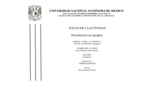 UNIVERSIDAD NACIONAL AUTONOMA DE MEXICO 
FACULTAD DE ESTUDIOS SUPERIORES CUAUTITLAN 
LICENCIATURA EN DISEÑO Y COMUNICACIÓN VISUAL A DISTANCIA 
TITULO DE LA ACTIVIDAD 
Presentación con ejemplos 
UNIDAD: 7 TEMA: 1 ACTIVIDAD: 1 
TIPO DE ACTIVIDAD: Obligatoria 
NOMBRE DEL ALUMNO 
César Valentín Cabrera Romero 
MATERIA 
Geometria I 
GRUPO 9111 
PRIMER SEMESTRE 
FECHA 
08 De Octubre de 2014 
 