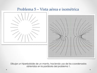 Problema 5 – Vista aérea e isométrica 
Dibujar un hiperboloide de un manto, haciendo uso de las coordenadas 
obtenidas en la parábola del problema 1. 
