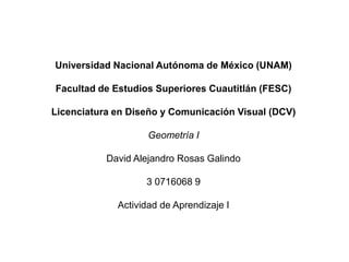 Universidad Nacional Autónoma de México (UNAM)
Facultad de Estudios Superiores Cuautitlán (FESC)
Licenciatura en Diseño y Comunicación Visual (DCV)
Geometría I
David Alejandro Rosas Galindo
3 0716068 9
Actividad de Aprendizaje I
 