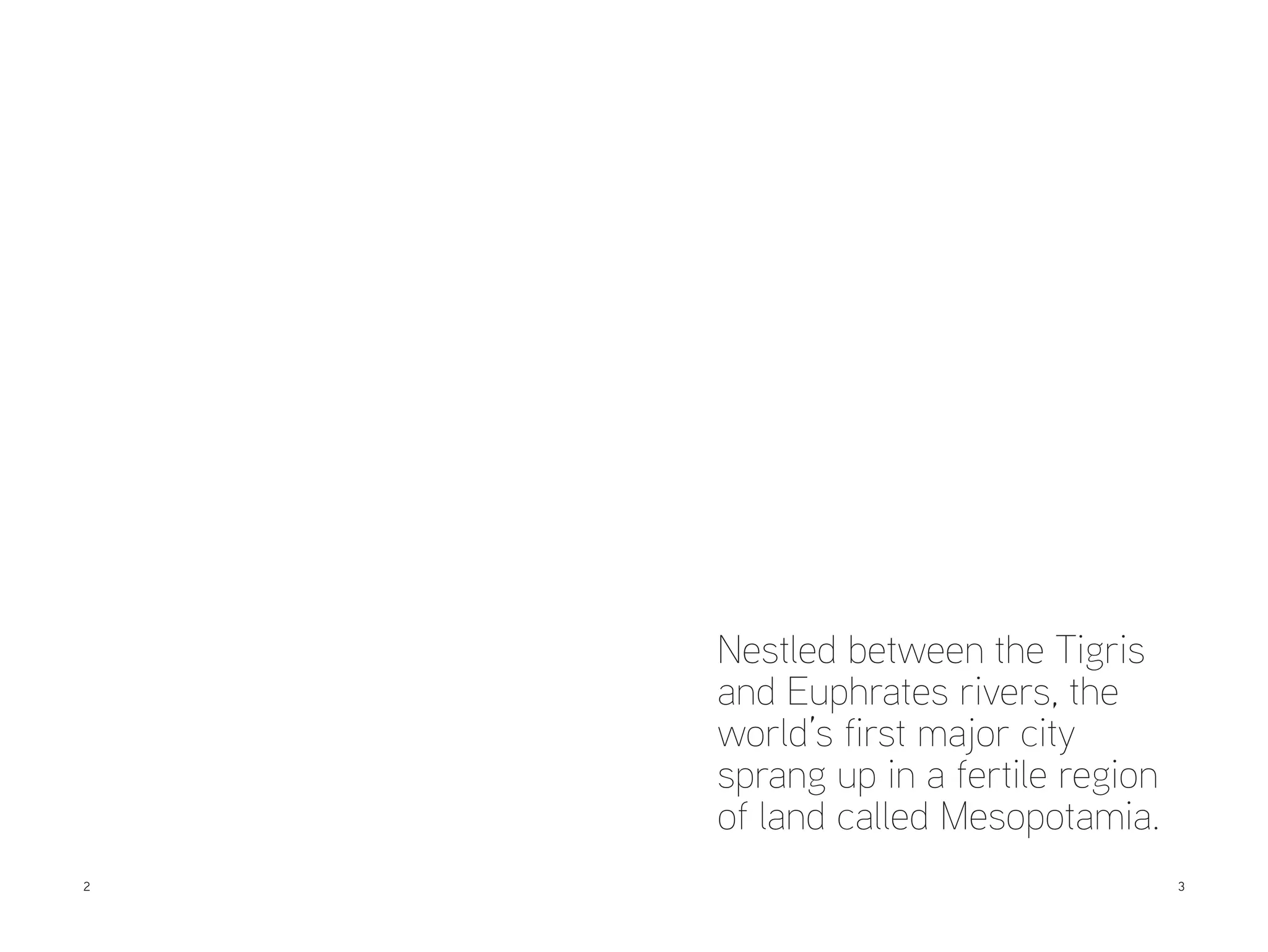 Nestled between the Tigris
and Euphrates rivers, the
world’s first major city
sprang up in a fertile region
of land called Mesopotamia.
2

	3

 