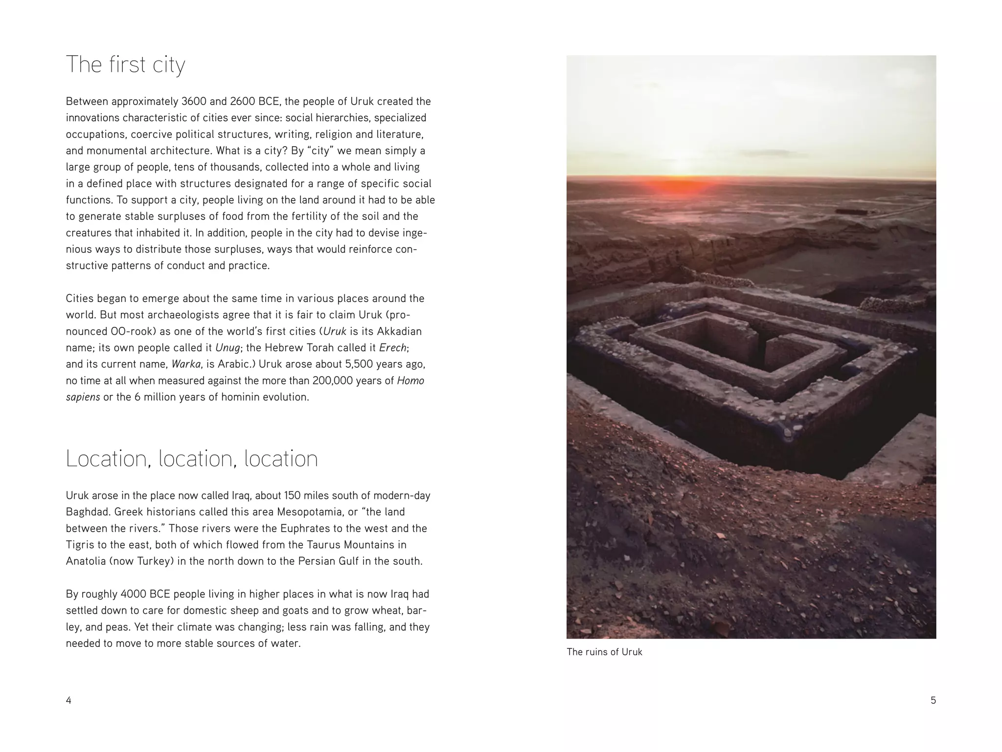 The first city
Between approximately 3600 and 2600 BCE, the people of Uruk created the
innovations characteristic of cities ever since: social hierarchies, specialized
occupations, coercive political structures, writing, religion and literature,
and monumental architecture. What is a city? By “city” we mean simply a
large group of people, tens of thousands, collected into a whole and living
in a defined place with structures designated for a range of specific social
functions. To support a city, people living on the land around it had to be able
to generate stable surpluses of food from the fertility of the soil and the
creatures that inhabited it. In addition, people in the city had to devise ingenious ways to distribute those surpluses, ways that would reinforce constructive patterns of conduct and practice.
Cities began to emerge about the same time in various places around the
world. But most archaeologists agree that it is fair to claim Uruk (pronounced OO-rook) as one of the world’s first cities (Uruk is its Akkadian
name; its own people called it Unug; the Hebrew Torah called it Erech;
and its current name, Warka, is Arabic.) Uruk arose about 5,500 years ago,
no time at all when measured against the more than 200,000 years of Homo
sapiens or the 6 million years of hominin evolution.

Location, location, location
Uruk arose in the place now called Iraq, about 150 miles south of modern-day
Baghdad. Greek historians called this area Mesopotamia, or “the land
between the rivers.” Those rivers were the Euphrates to the west and the
Tigris to the east, both of which flowed from the Taurus Mountains in
Anatolia (now Turkey) in the north down to the Persian Gulf in the south.
By roughly 4000 BCE people living in higher places in what is now Iraq had
settled down to care for domestic sheep and goats and to grow wheat, barley, and peas. Yet their climate was changing; less rain was falling, and they
needed to move to more stable sources of water.

4

The ruins of Uruk

	5

 