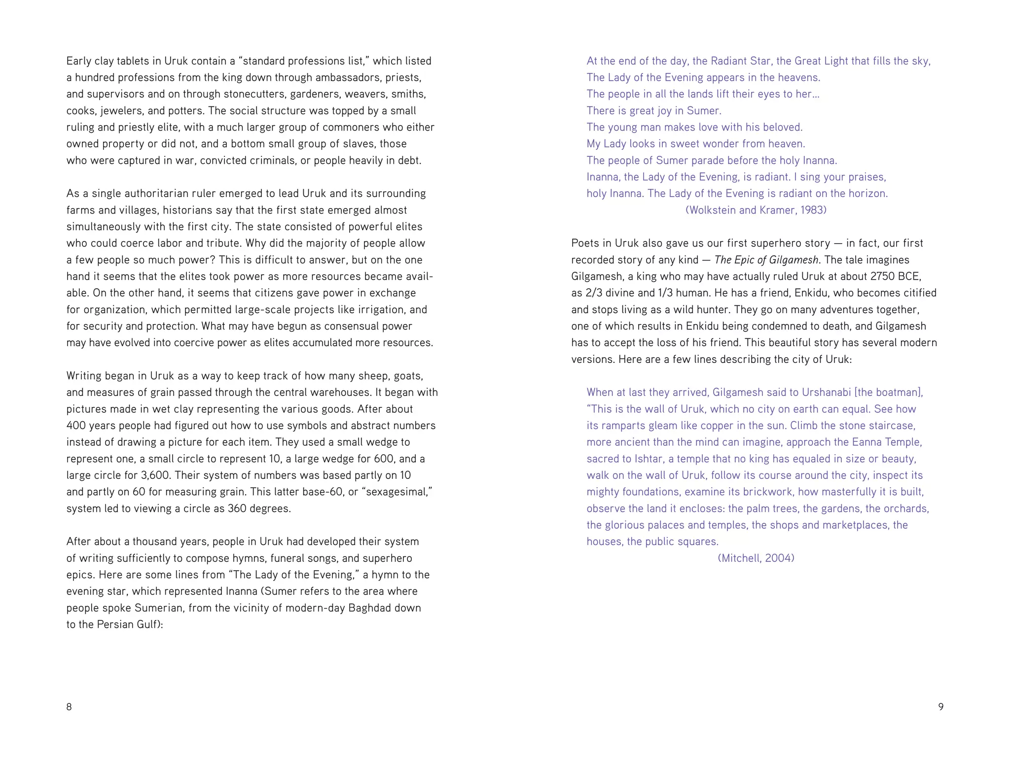 Early clay tablets in Uruk contain a “standard professions list,” which listed
a hundred professions from the king down through ambassadors, priests,
and supervisors and on through stonecutters, gardeners, weavers, smiths,
cooks, jewelers, and potters. The social structure was topped by a small
ruling and priestly elite, with a much larger group of commoners who either
owned property or did not, and a bottom small group of slaves, those
who were captured in war, convicted criminals, or people heavily in debt.
As a single authoritarian ruler emerged to lead Uruk and its surrounding
farms and villages, historians say that the first state emerged almost
simultaneously with the first city. The state consisted of powerful elites
who could coerce labor and tribute. Why did the majority of people allow
a few people so much power? This is difficult to answer, but on the one
hand it seems that the elites took power as more resources became available. On the other hand, it seems that citizens gave power in exchange
for organization, which permitted large-scale projects like irrigation, and
for security and protection. What may have begun as consensual power
may have evolved into coercive power as elites accumulated more resources.
Writing began in Uruk as a way to keep track of how many sheep, goats,
and measures of grain passed through the central warehouses. It began with
pictures made in wet clay representing the various goods. After about
400 years people had figured out how to use symbols and abstract numbers
instead of drawing a picture for each item. They used a small wedge to
represent one, a small circle to represent 10, a large wedge for 600, and a
large circle for 3,600. Their system of numbers was based partly on 10
and partly on 60 for measuring grain. This latter base-60, or “sexagesimal,”
system led to viewing a circle as 360 degrees.
After about a thousand years, people in Uruk had developed their system
of writing sufficiently to compose hymns, funeral songs, and superhero
epics. Here are some lines from “The Lady of the Evening,” a hymn to the
evening star, which represented Inanna (Sumer refers to the area where
people spoke Sumerian, from the vicinity of modern-day Baghdad down
to the Persian Gulf):

8

At the end of the day, the Radiant Star, the Great Light that fills the sky,
The Lady of the Evening appears in the heavens.
The people in all the lands lift their eyes to her…
There is great joy in Sumer.
The young man makes love with his beloved.
My Lady looks in sweet wonder from heaven.
The people of Sumer parade before the holy Inanna.
Inanna, the Lady of the Evening, is radiant. I sing your praises,
holy Inanna. The Lady of the Evening is radiant on the horizon. 		
	
(Wolkstein and Kramer, 1983)
Poets in Uruk also gave us our first superhero story — in fact, our first
recorded story of any kind — The Epic of Gilgamesh. The tale imagines
Gilgamesh, a king who may have actually ruled Uruk at about 2750 BCE,
as 2/3 divine and 1/3 human. He has a friend, Enkidu, who becomes citified
and stops living as a wild hunter. They go on many adventures together,
one of which results in Enkidu being condemned to death, and Gilgamesh
has to accept the loss of his friend. This beautiful story has several modern
versions. Here are a few lines describing the city of Uruk:
When at last they arrived, Gilgamesh said to Urshanabi [the boatman],
“This is the wall of Uruk, which no city on earth can equal. See how
its ramparts gleam like copper in the sun. Climb the stone staircase,
more ancient than the mind can imagine, approach the Eanna Temple,
sacred to Ishtar, a temple that no king has equaled in size or beauty,
walk on the wall of Uruk, follow its course around the city, inspect its
mighty foundations, examine its brickwork, how masterfully it is built,
observe the land it encloses: the palm trees, the gardens, the orchards,
the glorious palaces and temples, the shops and marketplaces, the
houses, the public squares.
	
(Mitchell, 2004)

	9

 