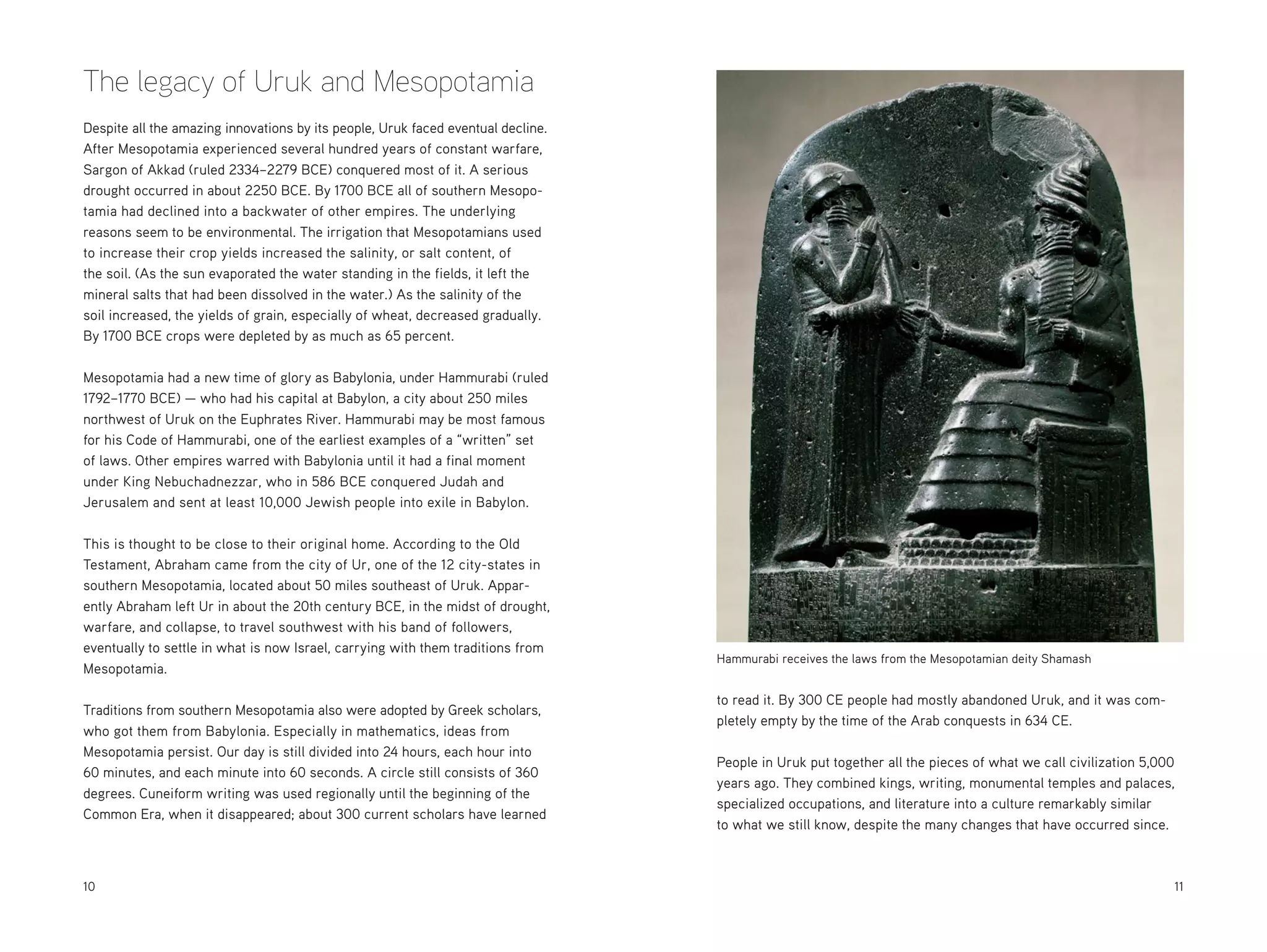 The legacy of Uruk and Mesopotamia
Despite all the amazing innovations by its people, Uruk faced eventual decline.
After Mesopotamia experienced several hundred years of constant warfare,
Sargon of Akkad (ruled 2334–2279 BCE) conquered most of it. A serious
drought occurred in about 2250 BCE. By 1700 BCE all of southern Mesopotamia had declined into a backwater of other empires. The underlying
reasons seem to be environmental. The irrigation that Mesopotamians used
to increase their crop yields increased the salinity, or salt content, of
the soil. (As the sun evaporated the water standing in the fields, it left the
mineral salts that had been dissolved in the water.) As the salinity of the
soil increased, the yields of grain, especially of wheat, decreased gradually.
By 1700 BCE crops were depleted by as much as 65 percent.
Mesopotamia had a new time of glory as Babylonia, under Hammurabi (ruled
1792–1770 BCE) — who had his capital at Babylon, a city about 250 miles
northwest of Uruk on the Euphrates River. Hammurabi may be most famous
for his Code of Hammurabi, one of the earliest examples of a “written” set
of laws. Other empires warred with Babylonia until it had a final moment
under King Nebuchadnezzar, who in 586 BCE conquered Judah and
Jerusalem and sent at least 10,000 Jewish people into exile in Babylon.
This is thought to be close to their original home. According to the Old
Testament, Abraham came from the city of Ur, one of the 12 city-states in
southern Mesopotamia, located about 50 miles southeast of Uruk. Apparently Abraham left Ur in about the 20th century BCE, in the midst of drought,
warfare, and collapse, to travel southwest with his band of followers,
eventually to settle in what is now Israel, carrying with them traditions from
Mesopotamia.
Traditions from southern Mesopotamia also were adopted by Greek scholars,
who got them from Babylonia. Especially in mathematics, ideas from
Mesopotamia persist. Our day is still divided into 24 hours, each hour into
60 minutes, and each minute into 60 seconds. A circle still consists of 360
degrees. Cuneiform writing was used regionally until the beginning of the
Common Era, when it disappeared; about 300 current scholars have learned

10

Hammurabi receives the laws from the Mesopotamian deity Shamash

to read it. By 300 CE people had mostly abandoned Uruk, and it was completely empty by the time of the Arab conquests in 634 CE.
People in Uruk put together all the pieces of what we call civilization 5,000
years ago. They combined kings, writing, monumental temples and palaces,
specialized occupations, and literature into a culture remarkably similar
to what we still know, despite the many changes that have occurred since.

	11

 
