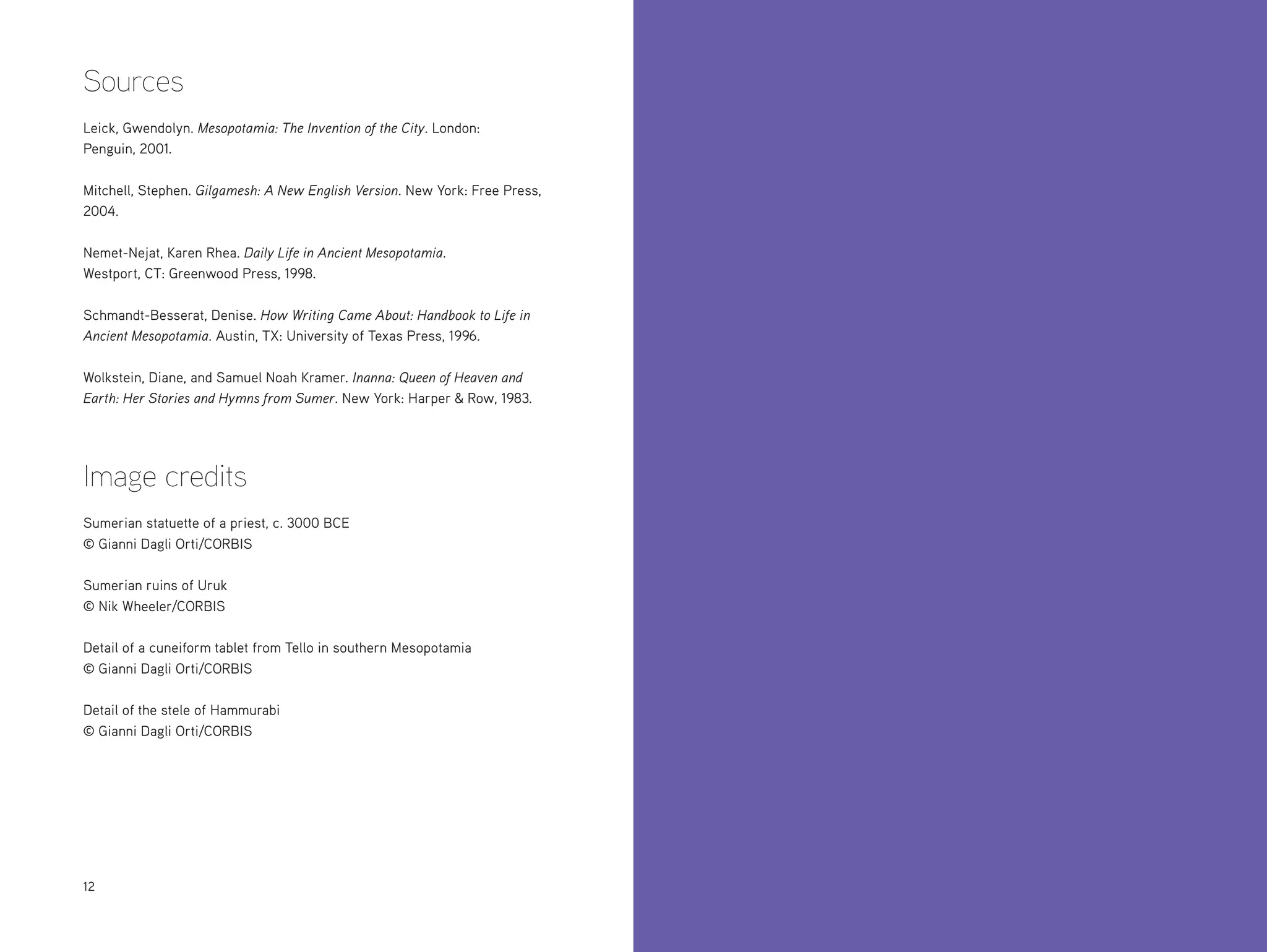 Sources
Leick, Gwendolyn. Mesopotamia: The Invention of the City. London:
Penguin, 2001.
Mitchell, Stephen. Gilgamesh: A New English Version. New York: Free Press,
2004.
Nemet-Nejat, Karen Rhea. Daily Life in Ancient Mesopotamia.
Westport, CT: Greenwood Press, 1998.
Schmandt-Besserat, Denise. How Writing Came About: Handbook to Life in
Ancient Mesopotamia. Austin, TX: University of Texas Press, 1996.
Wolkstein, Diane, and Samuel Noah Kramer. Inanna: Queen of Heaven and
Earth: Her Stories and Hymns from Sumer. New York: Harper & Row, 1983.

Image credits
Sumerian statuette of a priest, c. 3000 BCE
© Gianni Dagli Orti/CORBIS
Sumerian ruins of Uruk
© Nik Wheeler/CORBIS
Detail of a cuneiform tablet from Tello in southern Mesopotamia
© Gianni Dagli Orti/CORBIS
Detail of the stele of Hammurabi
© Gianni Dagli Orti/CORBIS

12

 