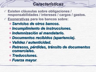 Características Existen cláusulas sobre obligaciones / responsabilidades / intereses / cargos / gastos. Exonerativas  para los bancos sobre: Servicios de otros bancos. Incumplimiento de instrucciones. Indemnización al mandatario. Documentos recibidos (apariencia). Validez / autenticidad. Retrasos, pérdidas, tránsito de documentos comerciales. Traducciones. Fuerza mayor . 