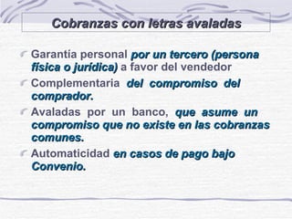 Cobranzas con letras avaladas Garantía personal  por un tercero (persona física o jurídica)   a favor del vendedor Complementaria  del  compromiso  del comprador. Avaladas  por  un  banco,  que  asume  un compromiso que no existe en las cobranzas comunes. Automaticidad   en casos de pago bajo Convenio. 