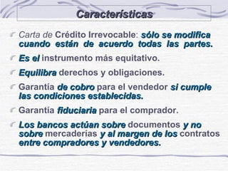 Características Carta de   Crédito Irrevocable :  sólo se modifica cuando  están  de  acuerdo  todas  las  partes. Es el  instrumento más equitativo. Equilibra  derechos y obligaciones. Garantía  de cobro   para el vendedor   si cumple  las condiciones establecidas. Garantía   fiduciaria   para el comprador. Los bancos actúan sobre  documentos  y no sobre   mercaderías  y al margen de los   contratos   entre compradores y vendedores. 